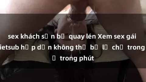 sex khách sạn bị quay lén Xem sex gái tây vietsub hấp dẫn không thể bỏ lỡ chỉ trong phút