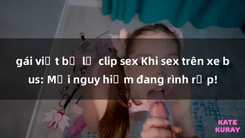 gái việt bị lộ clip sex Khi sex trên xe bus: Mối nguy hiểm đang rình rập!