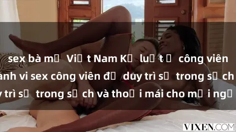 sex bà mẹ Việt Nam Kỷ luật ở công viên: Chấn chỉnh hành vi sex công viên để duy trì sự trong sạch và thoải mái cho mọi người.