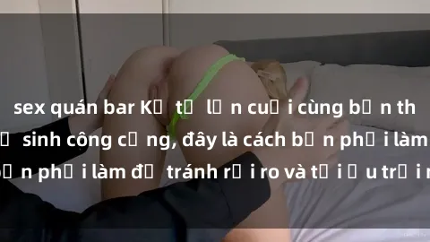 sex quán bar Kể từ lần cuối cùng bạn thực hành sex nhà vệ sinh công cộng, đây là cách bạn phải làm để tránh rủi ro và tối ưu trải nghiệm.