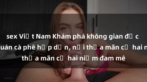 sex Việt Nam Khám phá không gian độc đáo tại sex quán cà phê hấp dẫn, nơi thỏa mãn cả hai niềm đam mê