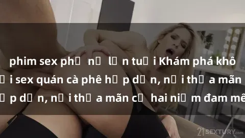 phim sex phụ nữ lớn tuổi Khám phá không gian độc đáo tại sex quán cà phê hấp dẫn, nơi thỏa mãn cả hai niềm đam mê