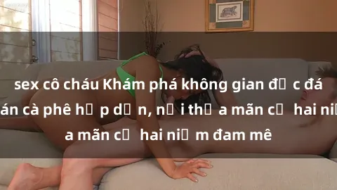 sex cô cháu Khám phá không gian độc đáo tại sex quán cà phê hấp dẫn, nơi thỏa mãn cả hai niềm đam mê
