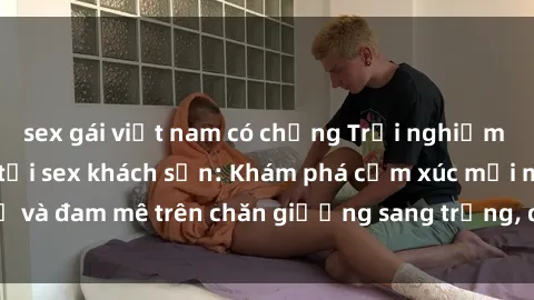 sex gái việt nam có chồng Trải nghiệm đỉnh cao tình yêu tại sex khách sạn: Khám phá cảm xúc mới mẻ và đam mê trên chăn giường sang trọng, độc đáo, không giới hạn.