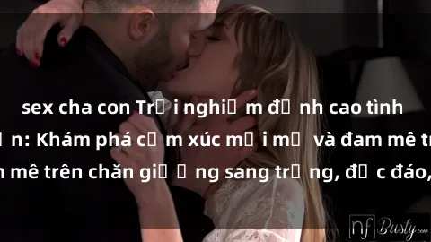 sex cha con Trải nghiệm đỉnh cao tình yêu tại sex khách sạn: Khám phá cảm xúc mới mẻ và đam mê trên chăn giường sang trọng, độc đáo, không giới hạn.