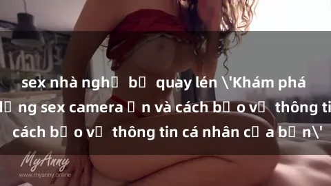 sex nhà nghỉ bị quay lén 'Khám phá nguy cơ của việc sử dụng sex camera ẩn và cách bảo vệ thông tin cá nhân của bạn'