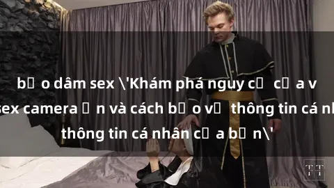 bạo dâm sex 'Khám phá nguy cơ của việc sử dụng sex camera ẩn và cách bảo vệ thông tin cá nhân của bạn'