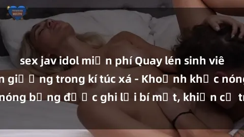 sex jav idol miễn phí Quay lén sinh viên làm tình ngay trên giường trong kí túc xá - Khoảnh khắc nóng bỏng được ghi lại bí mật, khiến cả trường học xôn xao.