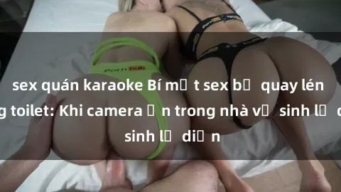 sex quán karaoke Bí mật sex bị quay lén trong toilet: Khi camera ẩn trong nhà vệ sinh lộ diện