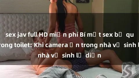 sex jav full HD miễn phí Bí mật sex bị quay lén trong toilet: Khi camera ẩn trong nhà vệ sinh lộ diện