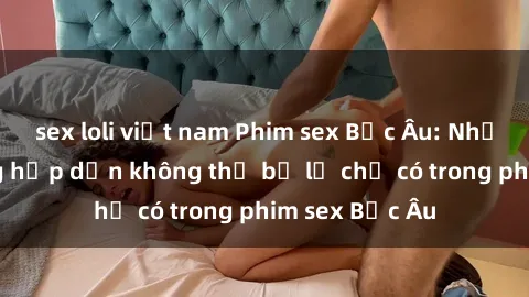 sex loli việt nam Phim sex Bắc Âu: Những cảnh nóng hấp dẫn không thể bỏ lỡ chỉ có trong phim sex Bắc Âu