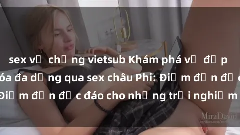 sex vợ chồng vietsub Khám phá vẻ đẹp tự nhiên và văn hóa đa dạng qua sex châu Phi: Điểm đến độc đáo cho những trải nghiệm khó quên