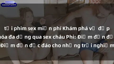 tải phim sex miễn phí Khám phá vẻ đẹp tự nhiên và văn hóa đa dạng qua sex châu Phi: Điểm đến độc đáo cho những trải nghiệm khó quên