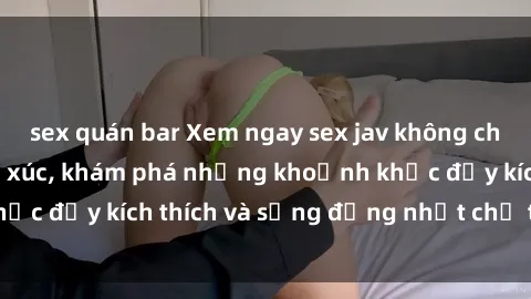 sex quán bar Xem ngay sex jav không che để thỏa mãn cảm xúc, khám phá những khoảnh khắc đầy kích thích và sống động nhất chỉ trong click!