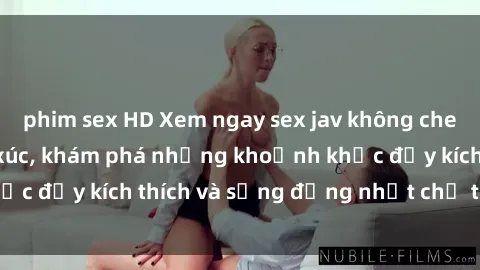 phim sex HD Xem ngay sex jav không che để thỏa mãn cảm xúc, khám phá những khoảnh khắc đầy kích thích và sống động nhất chỉ trong click!