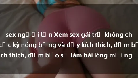 sex người lớn Xem sex gái trẻ không che hấp dẫn nhất, cực kỳ nóng bỏng và đầy kích thích, đảm bảo sẽ làm hài lòng mọi người!