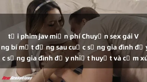 tải phim jav miễn phí Chuyện sex gái Việt có chồng: Những bí mật đằng sau cuộc sống gia đình đầy nhiệt huyết và cảm xúc