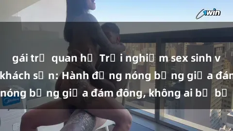 gái trẻ quan hệ Trải nghiệm sex sinh viên sôi động trong khách sạn: Hành động nóng bỏng giữa đám đông, không ai bị bỏ lỡ