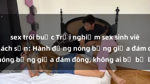 sex trói buộc Trải nghiệm sex sinh viên sôi động trong khách sạn: Hành động nóng bỏng giữa đám đông, không ai bị bỏ lỡ