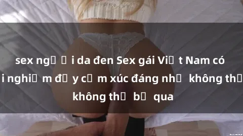 sex người da đen Sex gái Việt Nam có con: Trải nghiệm đầy cảm xúc đáng nhớ không thể bỏ qua
