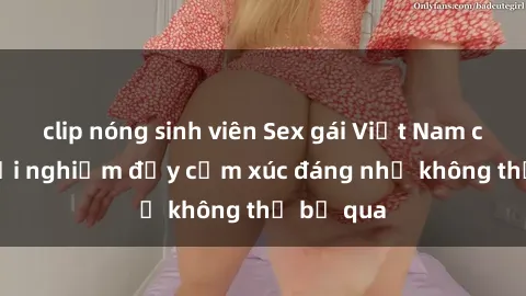clip nóng sinh viên Sex gái Việt Nam có con: Trải nghiệm đầy cảm xúc đáng nhớ không thể bỏ qua