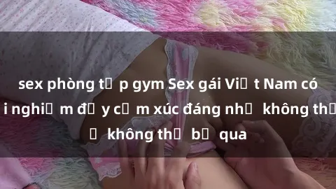 sex phòng tập gym Sex gái Việt Nam có con: Trải nghiệm đầy cảm xúc đáng nhớ không thể bỏ qua