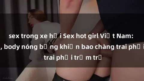 sex trong xe hơi Sex hot girl Việt Nam: Mặt xinh, body nóng bỏng khiến bao chàng trai phải trầm trồ