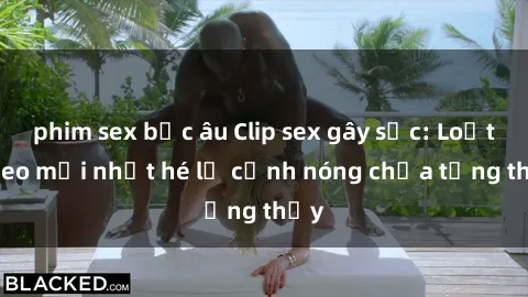 phim sex bắc âu Clip sex gây sốc: Loạt video mới nhất hé lộ cảnh nóng chưa từng thấy