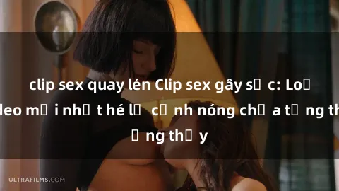clip sex quay lén Clip sex gây sốc: Loạt video mới nhất hé lộ cảnh nóng chưa từng thấy