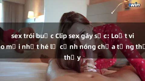 sex trói buộc Clip sex gây sốc: Loạt video mới nhất hé lộ cảnh nóng chưa từng thấy
