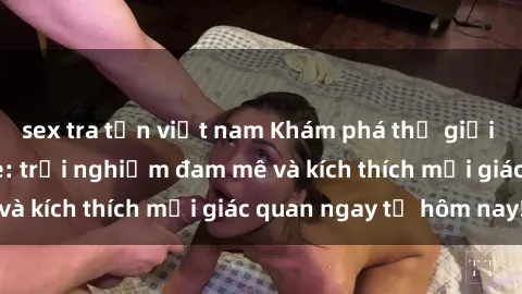 sex tra tấn việt nam Khám phá thế giới mới của sex online: trải nghiệm đam mê và kích thích mọi giác quan ngay từ hôm nay!