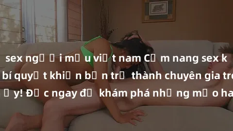 sex người mẫu việt nam Cẩm nang sex không che: Những bí quyết khiến bạn trở thành chuyên gia trong chuyện ấy! Đọc ngay để khám phá những mẹo hay và bí quyết tình dục không che.