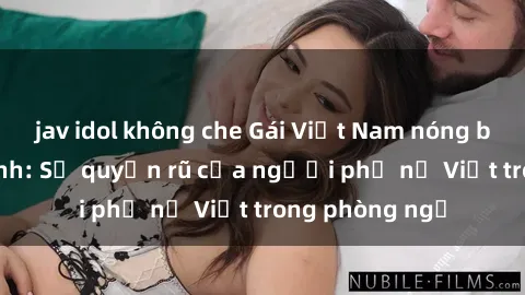 jav idol không che Gái Việt Nam nóng bỏng khi làm tình: Sự quyến rũ của người phụ nữ Việt trong phòng ngủ