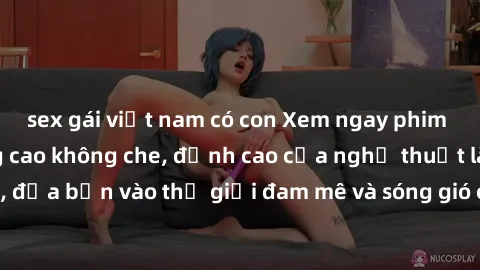 sex gái việt nam có con Xem ngay phim sex HD chất lượng cao không che, đỉnh cao của nghệ thuật làm tình, đưa bạn vào thế giới đam mê và sóng gió của tình yêu không giới hạn.