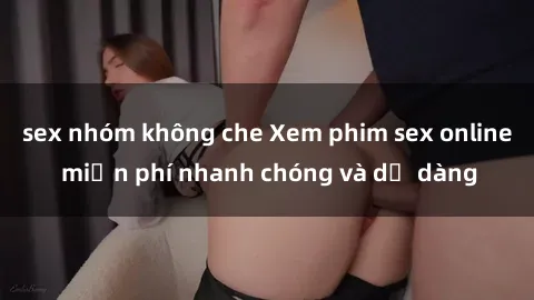 sex nhóm không che Xem phim sex online miễn phí nhanh chóng và dễ dàng