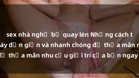 sex nhà nghỉ bị quay lén Những cách tải phim sex về máy đơn giản và nhanh chóng để thỏa mãn nhu cầu giải trí của bạn ngay tại nhà