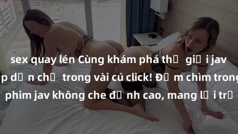 sex quay lén Cùng khám phá thế giới jav không che siêu hấp dẫn chỉ trong vài cú click! Đắm chìm trong những bộ phim jav không che đỉnh cao, mang lại trải nghiệm thú vị và đầy kích thích.