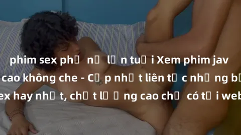 phim sex phụ nữ lớn tuổi Xem phim jav hd miễn phí đỉnh cao không che - Cập nhật liên tục những bộ phim sex hay nhất, chất lượng cao chỉ có tại website chuyên nghiệp hàng đầu.