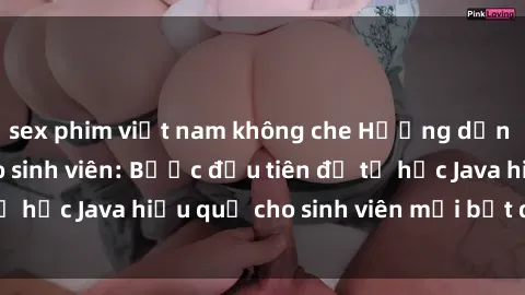 sex phim việt nam không che Hướng dẫn cách học Java cho sinh viên: Bước đầu tiên để tự học Java hiệu quả cho sinh viên mới bắt đầu là gì?