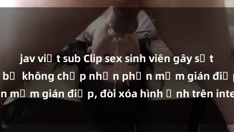 jav việt sub Clip sex sinh viên gây sốt mạng xã hội: Tuyên bố không chấp nhận phần mềm gián điệp, đòi xóa hình ảnh trên internet