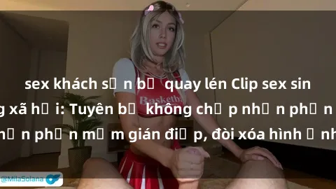 sex khách sạn bị quay lén Clip sex sinh viên gây sốt mạng xã hội: Tuyên bố không chấp nhận phần mềm gián điệp, đòi xóa hình ảnh trên internet