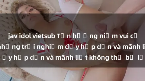 jav idol vietsub Tận hưởng niềm vui của sex với gái trẻ: những trải nghiệm đầy hấp dẫn và mãnh liệt không thể bỏ lỡ