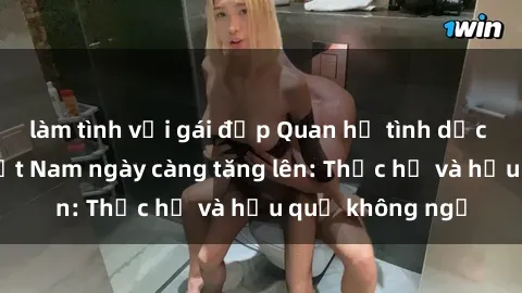 làm tình với gái đẹp Quan hệ tình dục của nữ sinh Việt Nam ngày càng tăng lên: Thực hư và hậu quả không ngờ