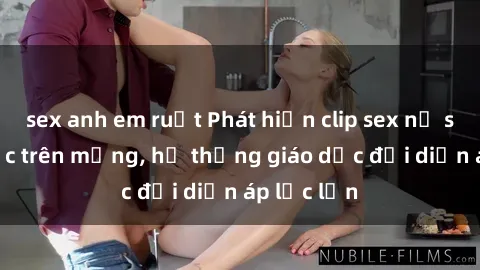 sex anh em ruột Phát hiện clip sex nữ sinh gây sốc trên mạng, hệ thống giáo dục đối diện áp lực lớn