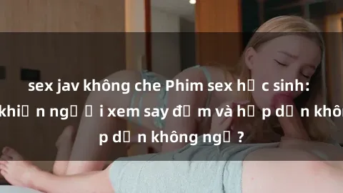 sex jav không che Phim sex học sinh: Điều gì khiến người xem say đắm và hấp dẫn không ngờ?