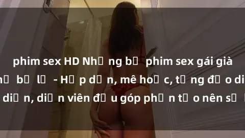 phim sex HD Những bộ phim sex gái già đỉnh cao không thể bỏ lỡ - Hấp dẫn, mê hoặc, từng đạo diễn, diễn viên đều góp phần tạo nên sự hấp dẫn, kích thích.