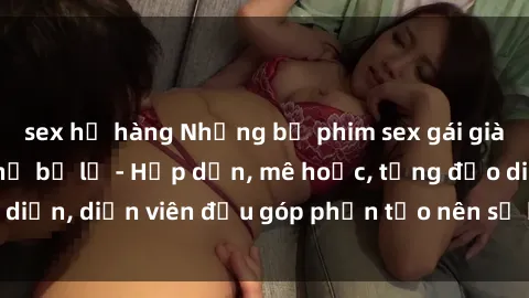 sex họ hàng Những bộ phim sex gái già đỉnh cao không thể bỏ lỡ - Hấp dẫn, mê hoặc, từng đạo diễn, diễn viên đều góp phần tạo nên sự hấp dẫn, kích thích.