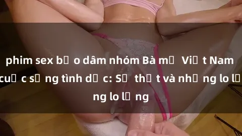 phim sex bạo dâm nhóm Bà mẹ Việt Nam và cuộc sống tình dục: Sự thật và những lo lắng