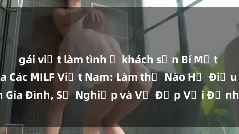 gái việt làm tình ở khách sạn Bí Mật về Cuộc Sống Của Các MILF Việt Nam: Làm thế Nào Họ Điều Hành Gia Đình, Sự Nghiệp và Vẻ Đẹp Với Định Hình Văn Hóa Đương Đại