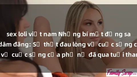 sex loli việt nam Những bí mật đằng sau vẻ ngoài gái già dâm đãng: Sự thật đau lòng về cuộc sống của phụ nữ đã qua tuổi thanh xuân